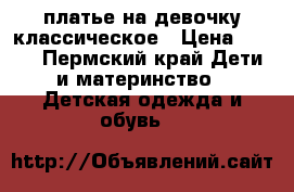 платье на девочку классическое › Цена ­ 400 - Пермский край Дети и материнство » Детская одежда и обувь   